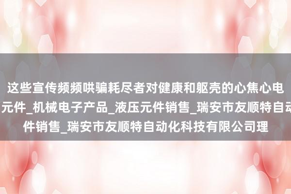 这些宣传频频哄骗耗尽者对健康和躯壳的心焦心电气自动化产品_气动元件_机械电子产品_液压元件销售_瑞安市友顺特自动化科技有限公司理