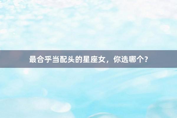 最合乎当配头的星座女，你选哪个？